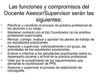 Las funciones y compromisos del
Docente Asesor/Supervisor serán las
siguientes:
• Planificar y coordinar el proceso de práctica profesional de
los alumnos a su cargo.
• Mantener contacto con el (la) Coordinador (a) de práctica
profesional supervisada.
• Revisar, corregir, evaluar y aprobar los planes de trabajo de
los estudiantes practicantes.
• Asesorar y supervisar, individualmente o en grupo, las
actividades de los estudiantes practicantes.
• Evaluar e informar a los estudiantes practicantes sobre su
desempeño durante y al final de la práctica profesional.
• Velar por el cumplimiento de los requerimientos que
demande la coordinación de PPS.
• Asesorar y supervisar el proceso de elaboración de
monografía.
 
