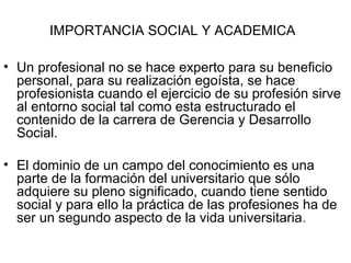 IMPORTANCIA SOCIAL Y ACADEMICA
• Un profesional no se hace experto para su beneficio
personal, para su realización egoísta, se hace
profesionista cuando el ejercicio de su profesión sirve
al entorno social tal como esta estructurado el
contenido de la carrera de Gerencia y Desarrollo
Social.
• El dominio de un campo del conocimiento es una
parte de la formación del universitario que sólo
adquiere su pleno significado, cuando tiene sentido
social y para ello la práctica de las profesiones ha de
ser un segundo aspecto de la vida universitaria.
 