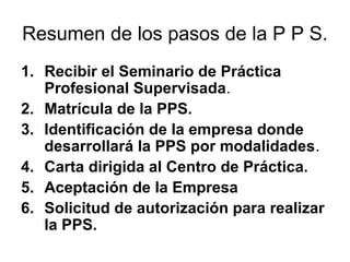 Resumen de los pasos de la P P S.
1. Recibir el Seminario de Práctica
Profesional Supervisada.
2. Matrícula de la PPS.
3. Identificación de la empresa donde
desarrollará la PPS por modalidades.
4. Carta dirigida al Centro de Práctica.
5. Aceptación de la Empresa
6. Solicitud de autorización para realizar
la PPS.
 