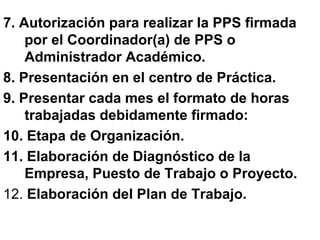 7. Autorización para realizar la PPS firmada
por el Coordinador(a) de PPS o
Administrador Académico.
8. Presentación en el centro de Práctica.
9. Presentar cada mes el formato de horas
trabajadas debidamente firmado:
10. Etapa de Organización.
11. Elaboración de Diagnóstico de la
Empresa, Puesto de Trabajo o Proyecto.
12. Elaboración del Plan de Trabajo.
 