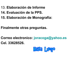 13. Elaboración de Informe
14. Evaluación de la PPS.
15. Elaboración de Monografía:
Finalmente otras preguntas.
Correo electronico: joracoga@yahoo.es
Cel. 33628526.
 