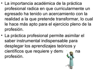 • La importancia académica de la práctica
profesional radica en que curricularmente un
egresado ha tenido un acercamiento con la
realidad a la que pretende transformar, lo cual
le hace más apto para el ejercicio pleno de la
profesión.
• La práctica profesional permite asimilar el
saber instrumental indispensable para
desplegar los aprendizajes teóricos y
científicos que requiere y demanda una
profesión.
 