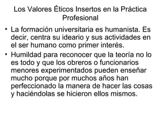 Los Valores Éticos Insertos en la Práctica
Profesional
• La formación universitaria es humanista. Es
decir, centra su ideario y sus actividades en
el ser humano como primer interés.
• Humildad para reconocer que la teoría no lo
es todo y que los obreros o funcionarios
menores experimentados pueden enseñar
mucho porque por muchos años han
perfeccionado la manera de hacer las cosas
y haciéndolas se hicieron ellos mismos.
 