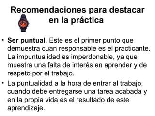 Recomendaciones para destacar
en la práctica
• Ser puntual. Este es el primer punto que
demuestra cuan responsable es el practicante.
La impuntualidad es imperdonable, ya que
muestra una falta de interés en aprender y de
respeto por el trabajo.
• La puntualidad a la hora de entrar al trabajo,
cuando debe entregarse una tarea acabada y
en la propia vida es el resultado de este
aprendizaje.
 
