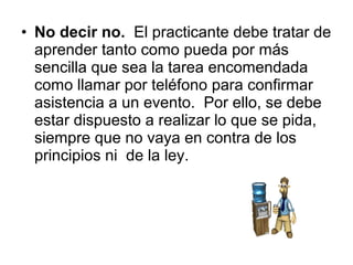 • No decir no. El practicante debe tratar de
aprender tanto como pueda por más
sencilla que sea la tarea encomendada
como llamar por teléfono para confirmar
asistencia a un evento. Por ello, se debe
estar dispuesto a realizar lo que se pida,
siempre que no vaya en contra de los
principios ni de la ley.
 