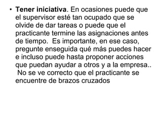 • Tener iniciativa. En ocasiones puede que
el supervisor esté tan ocupado que se
olvide de dar tareas o puede que el
practicante termine las asignaciones antes
de tiempo. Es importante, en ese caso,
pregunte enseguida qué más puedes hacer
e incluso puede hasta proponer acciones
que puedan ayudar a otros y a la empresa..
No se ve correcto que el practicante se
encuentre de brazos cruzados
 