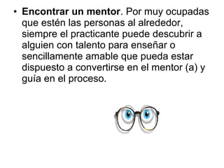 • Encontrar un mentor. Por muy ocupadas
que estén las personas al alrededor,
siempre el practicante puede descubrir a
alguien con talento para enseñar o
sencillamente amable que pueda estar
dispuesto a convertirse en el mentor (a) y
guía en el proceso.
 