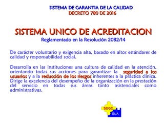 SISTEMA DE GARANTIA DE LA CALIDAD
SISTEMA DE GARANTIA DE LA CALIDAD
DECRETO 780 DE 2016
DECRETO 780 DE 2016
SISTEMA UNICO DE ACREDITACION
SISTEMA UNICO DE ACREDITACION
Reglamentado en la Resolución 2082/14
De carácter voluntario y exigencia alta, basado en altos estándares de
calidad y responsabilidad social.
Desarrolla en las instituciones una cultura de calidad en la atención,
orientando todas sus acciones para garantizar la seguridad a los
seguridad a los
usuarios
usuarios y a la reducción de los riesgos
reducción de los riesgos inherentes a la práctica clínica.
Dirige la excelencia del desempeño de la organización en la prestación
del servicio en todas sus áreas tanto asistenciales como
administrativas.
SUA
SOGC
SOGC
 