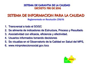 SISTEMA DE GARANTIA DE LA CALIDAD
SISTEMA DE GARANTIA DE LA CALIDAD
DECRETO 780 DE 2016
DECRETO 780 DE 2016
SISTEMA DE INFORMACION PARA LA CALIDAD
SISTEMA DE INFORMACION PARA LA CALIDAD
Reglamentado en Resolución 256/16
1.
1. Transversal a todo el SOGC
Transversal a todo el SOGC
2.
2. Se alimenta de indicadores de Estructura, Proceso y Resultado
Se alimenta de indicadores de Estructura, Proceso y Resultado
3.
3. Asociatividad con eficacia, eficiencia y efectividad.
Asociatividad con eficacia, eficiencia y efectividad.
4.
4. Usuarios informados tomando decisiones
Usuarios informados tomando decisiones
5.
5. Se visualiza en el Observatorio de la Calidad en Salud del MPS,
Se visualiza en el Observatorio de la Calidad en Salud del MPS,
6.
6. www.minproteccionsocial.gov./ocs
www.minproteccionsocial.gov./ocs
SIC
SOGC
SOGC
 