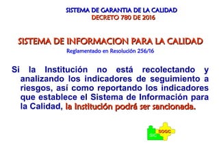 SISTEMA DE GARANTIA DE LA CALIDAD
SISTEMA DE GARANTIA DE LA CALIDAD
DECRETO 780 DE 2016
DECRETO 780 DE 2016
SISTEMA DE INFORMACION PARA LA CALIDAD
SISTEMA DE INFORMACION PARA LA CALIDAD
Reglamentado en Resolución 256/16
Si la Institución no está recolectando y
analizando los indicadores de seguimiento a
riesgos, así como reportando los indicadores
que establece el Sistema de Información para
la Calidad, la Institución podrá ser sancionada.
la Institución podrá ser sancionada.
SIC
SOGC
SOGC
 