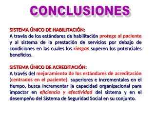 SISTEMA ÚNICO DE HABILITACIÓN:
SISTEMA ÚNICO DE HABILITACIÓN:
A través de los estándares de habilitación
A través de los estándares de habilitación protege al paciente
y al sistema de la prestación de servicios por debajo de
y al sistema de la prestación de servicios por debajo de
condiciones en las cuales los
condiciones en las cuales los riesgos superen los potenciales
superen los potenciales
beneficios.
beneficios.
SISTEMA ÚNICO DE ACREDITACIÓN:
SISTEMA ÚNICO DE ACREDITACIÓN:
A través del
A través del mejoramiento de los estándares de acreditación
(centrados en el paciente), superiores e incrementales en el
superiores e incrementales en el
tiempo, busca incrementar la capacidad organizacional para
tiempo, busca incrementar la capacidad organizacional para
impactar en
impactar en eficiencia y efectividad del sistema y en el
del sistema y en el
desempeño del Sistema de Seguridad Social en su conjunto
desempeño del Sistema de Seguridad Social en su conjunto.
 