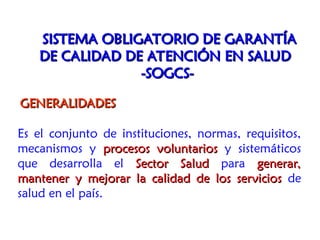 Es el conjunto de instituciones, normas, requisitos,
mecanismos y procesos voluntarios
procesos voluntarios y sistemáticos
que desarrolla el Sector Salud
Sector Salud para generar,
generar,
mantener y mejorar la calidad de los servicios
mantener y mejorar la calidad de los servicios de
salud en el país.
SISTEMA OBLIGATORIO DE GARANTÍA
SISTEMA OBLIGATORIO DE GARANTÍA
DE CALIDAD DE ATENCIÓN EN SALUD
DE CALIDAD DE ATENCIÓN EN SALUD
-SOGCS-
-SOGCS-
GENERALIDADES
GENERALIDADES
 