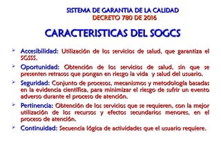 SISTEMA DE GARANTIA DE LA CALIDAD
SISTEMA DE GARANTIA DE LA CALIDAD
DECRETO 780 DE 2016
DECRETO 780 DE 2016
 Accesibilidad:
Accesibilidad: Utilización de los servicios de salud, que garantiza el
Utilización de los servicios de salud, que garantiza el
SGSSS.
SGSSS.
 Oportunidad:
Oportunidad: Obtención de los servicios de salud, sin que se
Obtención de los servicios de salud, sin que se
presenten retrasos que pongan en riesgo la vida y salud del usuario.
presenten retrasos que pongan en riesgo la vida y salud del usuario.
 Seguridad:
Seguridad: Conjunto de procesos, mecanismos y metodología basadas
Conjunto de procesos, mecanismos y metodología basadas
en la evidencia científica, para minimizar el riesgo de sufrir un evento
en la evidencia científica, para minimizar el riesgo de sufrir un evento
adverso durante el proceso de atención.
adverso durante el proceso de atención.
 Pertinencia:
Pertinencia: Obtención de los servicios que se requieren, con la mejor
Obtención de los servicios que se requieren, con la mejor
utilización de los recursos y efectos secundarios menores, en el
utilización de los recursos y efectos secundarios menores, en el
proceso de atención.
proceso de atención.
 Continuidad:
Continuidad: Secuencia lógica de actividades que el usuario requiere
Secuencia lógica de actividades que el usuario requiere.
.
CARACTERISTICAS DEL SOGCS
CARACTERISTICAS DEL SOGCS
 