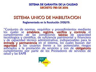 SISTEMA UNICO DE HABILITACION
SISTEMA UNICO DE HABILITACION
Reglamentado en la Resolución 3100/19.
Reglamentado en la Resolución 3100/19.
“Conjunto de normas, requisitos y procedimientos mediante
los cuales se establece, registra, verifica y controla
establece, registra, verifica y controla el
cumplimiento de las condiciones básicas
básicas de capacidad
tecnologica y cientifica, de suficiencia patrimonial y financiera
y de capacidad técnico administrativa, indispensables para la
entrada y permanencia
entrada y permanencia en el sistema, los cuales buscan dar
seguridad
seguridad a los usuarios frente a los potenciales riesgos
asociados a la prestación de servicios y son de obligatorio
obligatorio
cumplimiento por parte de los Prestadores de servicios de
salud y las EAPB
SISTEMA DE GARANTIA DE LA CALIDAD
SISTEMA DE GARANTIA DE LA CALIDAD
DECRETO 780 DE 2016
DECRETO 780 DE 2016
SUH
SOGC
SOGC
 