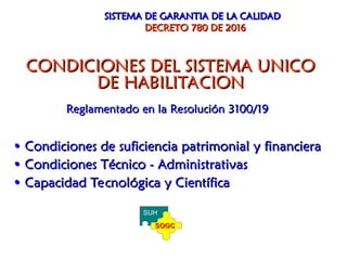 CONDICIONES DEL SISTEMA UNICO
CONDICIONES DEL SISTEMA UNICO
DE HABILITACION
DE HABILITACION
Reglamentado en la Resolución 3100/19
Reglamentado en la Resolución 3100/19
•
• Condiciones de suficiencia patrimonial y financiera
Condiciones de suficiencia patrimonial y financiera
•
• Condiciones Técnico - Administrativas
Condiciones Técnico - Administrativas
•
• Capacidad Tecnológica y Científica
Capacidad Tecnológica y Científica
SISTEMA DE GARANTIA DE LA CALIDAD
SISTEMA DE GARANTIA DE LA CALIDAD
DECRETO 780 DE 2016
DECRETO 780 DE 2016
SUH
SOGC
SOGC
 