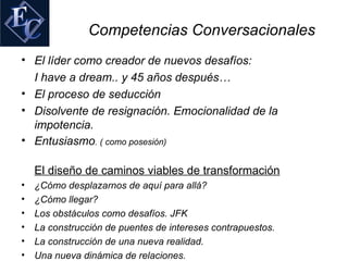 Competencias Conversacionales
• El líder como creador de nuevos desafíos:
  I have a dream.. y 45 años después…
• El proceso de seducción
• Disolvente de resignación. Emocionalidad de la
  impotencia.
• Entusiasmo. ( como posesión)

    El diseño de caminos viables de transformación
•   ¿Cómo desplazarnos de aquí para allá?
•   ¿Cómo llegar?
•   Los obstáculos como desafíos. JFK
•   La construcción de puentes de intereses contrapuestos.
•   La construcción de una nueva realidad.
•   Una nueva dinámica de relaciones.
 