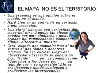 EL MAPA NO ES EL TERRITORIO
• Una creencia es una opinión sobre el
  mundo, no el mundo.
• Haré bien en no convertir en certezas
  a mis creencias.
• Una clave: hacerse con curiosidad del
  mapa del otro. Aunque las piezas
  pueden ser muy similares a menudo el
  armado del rompecabezas componen un
  dibujo diferente al nuestro
• Otra: cuando nos comunicamos ni nos
  vemos ni nos oímos a nosotros
  mismos. En ese curioso juego del
  observador observado se genera un
  gran “ruido”      en la comunicación:
  “Captamos a los demás por        su
  tono de voz y su expresión”.Ahí es
  precisamente donde comienzan a
  producirse las interferencias .
 