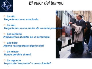 El valor del tiempo

 Un año
Preguntemos a un estudiante.

 Un mes
Preguntemos a una madre de un bebé prematuro

 Una semana
Preguntemos al editor de un semanario

 Una hora
Alguna vez esperaste alguna cita?

 Un minuto
Nunca perdiste el tren?

 Un segundo
Le pasaste “raspando” a un accidente?
 