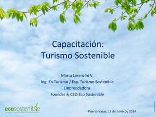 Capacitación:
Turismo Sostenible
Marta Lorenzini V.
Ing. En Turismo / Esp. Turismo Sostenible
Emprendedora
Founder & CEO Eco Sostenible
Puerto Varas, 17 de Junio de 2014
 