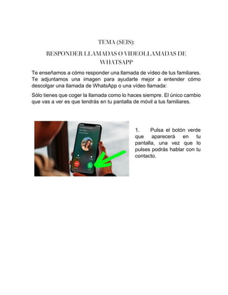 TEMA (SEIS):
RESPONDER LLAMADAS O VIDEOLLAMADAS DE
WHATSAPP
Te enseñamos a cómo responder una llamada de vídeo de tus familiares.
Te adjuntamos una imagen para ayudarte mejor a entender cómo
descolgar una llamada de WhatsApp o una vídeo llamada:
Sólo tienes que coger la llamada como lo haces siempre. El único cambio
que vas a ver es que tendrás en tu pantalla de móvil a tus familiares.
1. Pulsa el botón verde
que aparecerá en tu
pantalla, una vez que lo
pulses podrás hablar con tu
contacto.
 