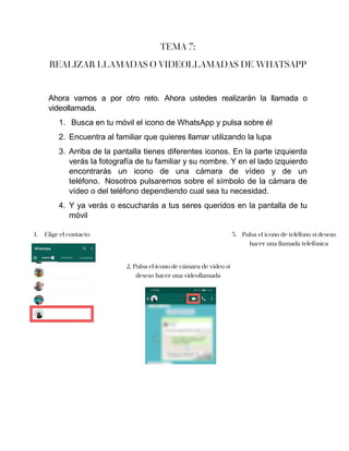 TEMA 7:
REALIZAR LLAMADAS O VIDEOLLAMADAS DE WHATSAPP
Ahora vamos a por otro reto. Ahora ustedes realizarán la llamada o
videollamada.
1. Busca en tu móvil el icono de WhatsApp y pulsa sobre él
2. Encuentra al familiar que quieres llamar utilizando la lupa
3. Arriba de la pantalla tienes diferentes iconos. En la parte izquierda
verás la fotografía de tu familiar y su nombre. Y en el lado izquierdo
encontrarás un icono de una cámara de vídeo y de un
teléfono. Nosotros pulsaremos sobre el símbolo de la cámara de
vídeo o del teléfono dependiendo cual sea tu necesidad.
4. Y ya verás o escucharás a tus seres queridos en la pantalla de tu
móvil
1. Elige el contacto
2. Pulsa el icono de cámara de video si
deseas hacer una videollamada
3. Pulsa el icono de teléfono si deseas
hacer una llamada telefónica
 