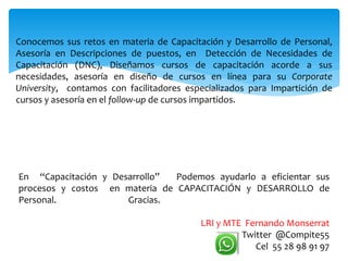 Conocemos sus retos en materia de Capacitación y Desarrollo de Personal,
Asesoría en Descripciones de puestos, en Detección de Necesidades de
Capacitación (DNC), Diseñamos cursos de capacitación acorde a sus
necesidades, asesoría en diseño de cursos en línea para su Corporate
University, contamos con facilitadores especializados para Impartición de
cursos y asesoría en el follow-up de cursos impartidos.
En “Capacitación y Desarrollo” Podemos ayudarlo a eficientar sus
procesos y costos en materia de CAPACITACIÓN y DESARROLLO de
Personal. Gracias.
LRI y MTE Fernando Monserrat
Twitter @Compite55
Cel 55 28 98 91 97
 
