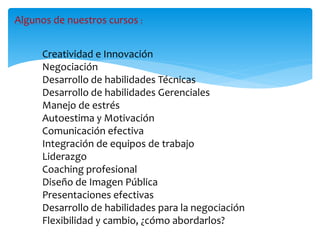 Algunos de nuestros cursos :
Creatividad e Innovación
Negociación
Desarrollo de habilidades Técnicas
Desarrollo de habilidades Gerenciales
Manejo de estrés
Autoestima y Motivación
Comunicación efectiva
Integración de equipos de trabajo
Liderazgo
Coaching profesional
Diseño de Imagen Pública
Presentaciones efectivas
Desarrollo de habilidades para la negociación
Flexibilidad y cambio, ¿cómo abordarlos?
 