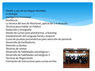 Diseño y uso de los Mapas Mentales
Grafología
Inteligencia Emocional
Resiliencia
La técnica del test de Machover, aplicación y evaluación.
Técnicas para Hablar en Público
Redacción y Ortografía
Diseño de cursos para plataformas e-learning
Interpretación del Lenguaje facial y corporal
Curso de pruebas psicométricas para selección de personal.
Desarrollo de facilitadores.
Atención a clientes
Técnicas de ventas
Desarrollo de habilidades estratégicas I
Desarrollo de habilidades estratégicas II
Técnicas de Negociación
Formación de instructores para cursos on-line
 