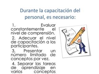 Durante la capacitación del
personal, es necesario:
1.
Evaluar
constantemente
el
nivel de comprensión.
2. Adecuar el nivel
de capacitación a los
participantes.
3.
Presentar
un
número limitado de
conceptos por vez.
4. Separar las tareas
de aprendizaje en
varios
conceptos

 