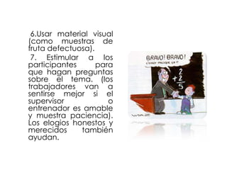 6.Usar material visual
(como muestras de
fruta defectuosa).
7. Estimular a los
participantes
para
que hagan preguntas
sobre el tema. (los
trabajadores van a
sentirse mejor si el
supervisor
o
entrenador es amable
y muestra paciencia).
Los elogios honestos y
merecidos
también
ayudan.

 