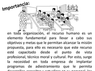 en toda organización, el recurso humano es un
elemento fundamental para llevar a cabo sus
objetivos y metas que le permitan alcanzar la misión
propuesta, para ello es necesario que este recurso
esté capacitado desde el punto de vista
profesional, técnico moral y cultural. Por esto, surge
la necesidad en toda empresa de implantar
programas de adiestramiento que le permita

 