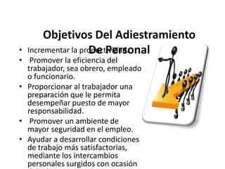 Objetivos Del Adiestramiento
Incrementar la productividad.
De Personal

•
• Promover la eficiencia del
trabajador, sea obrero, empleado
o funcionario.
• Proporcionar al trabajador una
preparación que le permita
desempeñar puesto de mayor
responsabilidad.
• Promover un ambiente de
mayor seguridad en el empleo.
• Ayudar a desarrollar condiciones
de trabajo más satisfactorias,
mediante los intercambios
personales surgidos con ocasión

 
