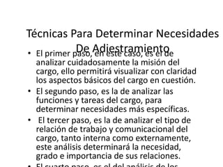 Técnicas Para Determinar Necesidades
De en este caso, es el de
• El primer paso,Adiestramiento
analizar cuidadosamente la misión del
cargo, ello permitirá visualizar con claridad
los aspectos básicos del cargo en cuestión.
• El segundo paso, es la de analizar las
funciones y tareas del cargo, para
determinar necesidades más específicas.
• El tercer paso, es la de analizar el tipo de
relación de trabajo y comunicacional del
cargo, tanto interna como externamente,
este análisis determinará la necesidad,
grado e importancia de sus relaciones.

 