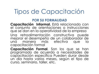 Tipos de Capacitación
POR SU FORMALIDAD
Capacitación Informal. Está relacionado con
el conjunto de orientaciones o instrucciones
que se dan en la operatividad de la empresa
Una retroalimentación constructiva puede
mejorar el desempeño de un colaborador de
una
manera
más
efectiva
que
la
capacitación formal
Capacitación Formal. Son los que se han
programado de acuerdo a necesidades de
capacitación específica Pueden durar desde
un día hasta varios meses, según el tipo de
curso, seminario, taller, etc.

 