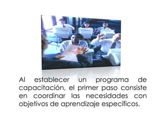 Al establecer un programa de
capacitación, el primer paso consiste
en coordinar las necesidades con
objetivos de aprendizaje específicos.

 