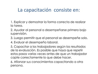 La capacitación consiste en:
1. Explicar y demostrar la forma correcta de realizar
la tarea.
2. Ayudar al personal a desempeñarse primero bajo
supervisión.
3. Luego permitir que el personal se desempeñe solo.
4. Evaluar el desempeño laboral.
5. Capacitar a los trabajadores según los resultados
de la evaluación. Es posible que haya que repetir
estos pasos varias veces antes de que un trabajador
capte correctamente lo que debe hacer.
6. Afianzar sus conocimientos capacitando a otra
persona.

 