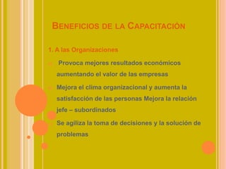 BENEFICIOS DE LA CAPACITACIÓN
1. A las Organizaciones
a) Provoca mejores resultados económicos
aumentando el valor de las empresas
b) Mejora el clima organizacional y aumenta la
satisfacción de las personas Mejora la relación
jefe – subordinados
c) Se agiliza la toma de decisiones y la solución de
problemas
 