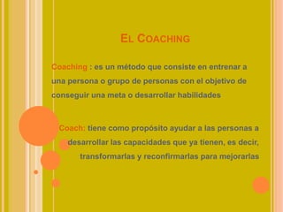 EL COACHING
Coaching : es un método que consiste en entrenar a
una persona o grupo de personas con el objetivo de
conseguir una meta o desarrollar habilidades
Coach: tiene como propósito ayudar a las personas a
desarrollar las capacidades que ya tienen, es decir,
transformarlas y reconfirmarlas para mejorarlas
 