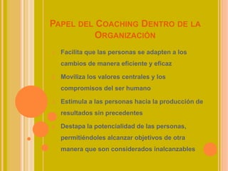 PAPEL DEL COACHING DENTRO DE LA
ORGANIZACIÓN
1. Facilita que las personas se adapten a los
cambios de manera eficiente y eficaz
2. Moviliza los valores centrales y los
compromisos del ser humano
3. Estimula a las personas hacia la producción de
resultados sin precedentes
4. Destapa la potencialidad de las personas,
permitiéndoles alcanzar objetivos de otra
manera que son considerados inalcanzables
 