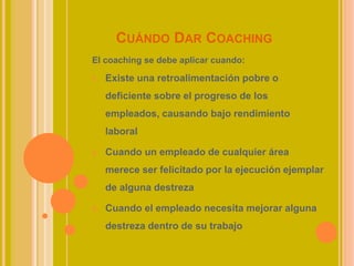 CUÁNDO DAR COACHING
El coaching se debe aplicar cuando:
1. Existe una retroalimentación pobre o
deficiente sobre el progreso de los
empleados, causando bajo rendimiento
laboral
2. Cuando un empleado de cualquier área
merece ser felicitado por la ejecución ejemplar
de alguna destreza
3. Cuando el empleado necesita mejorar alguna
destreza dentro de su trabajo
 