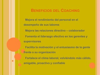 BENEFICIOS DEL COACHING
Mejora el rendimiento del personal en el
desempeño de sus labores
Mejora las relaciones directivo – colaborador
Fomenta el liderazgo efectivo en los gerentes y
supervisores
Facilita la motivación y el entusiasmo de la gente
frente a su organización
Fortalece el clima laboral, volviéndolo más cálido,
amigable, proactivo y confiable
 