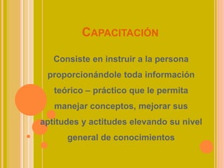 CAPACITACIÓN
Consiste en instruir a la persona
proporcionándole toda información
teórico – práctico que le permita
manejar conceptos, mejorar sus
aptitudes y actitudes elevando su nivel
general de conocimientos
 