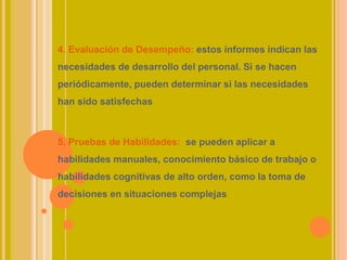 4. Evaluación de Desempeño: estos informes indican las
necesidades de desarrollo del personal. Si se hacen
periódicamente, pueden determinar si las necesidades
han sido satisfechas
5. Pruebas de Habilidades: se pueden aplicar a
habilidades manuales, conocimiento básico de trabajo o
habilidades cognitivas de alto orden, como la toma de
decisiones en situaciones complejas
 