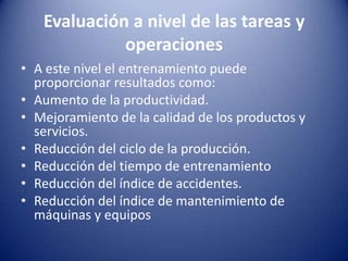 Evaluación a nivel de las tareas y operacionesA este nivel el entrenamiento puede proporcionar resultados como:Aumento de la productividad. Mejoramiento de la calidad de los productos y servicios. Reducción del ciclo de la producción. Reducción del tiempo de entrenamiento Reducción del índice de accidentes. Reducción del índice de mantenimiento de máquinas y equipos