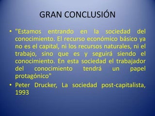 GRAN CONCLUSIÓN"Estamos entrando en la sociedad del conocimiento. El recurso económico básico ya no es el capital, ni los recursos naturales, ni el trabajo, sino que es y seguirá siendo el conocimiento. En esta sociedad el trabajador del conocimiento tendrá un papel protagónico"Peter Drucker, La sociedad post-capitalista, 1993