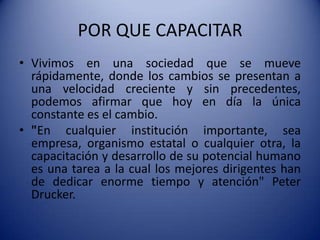 POR QUE CAPACITARVivimos en una sociedad que se mueve rápidamente, donde los cambios se presentan a una velocidad creciente y sin precedentes, podemos afirmar que hoy en día la única constante es el cambio."En cualquier institución importante, sea empresa, organismo estatal o cualquier otra, la capacitación y desarrollo de su potencial humano es una tarea a la cual los mejores dirigentes han de dedicar enorme tiempo y atención" Peter Drucker.