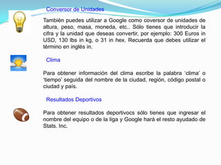 Conversor de Unidades

También puedes utilizar a Google como coversor de unidades de
altura, peso, masa, moneda, etc.. Sólo tienes que introducir la
cifra y la unidad que deseas convertir, por ejemplo: 300 Euros in
USD, 130 lbs in kg, o 31 in hex. Recuerda que debes utilizar el
término en inglés in.

 Clima

Para obtener información del clima escribe la palabra „clima‟ o
„tiempo‟ seguida del nombre de la ciudad, región, código postal o
ciudad y país.

 Resultados Deportivos

Para obtener resultados deportivocs sólo tienes que ingresar el
nombre del equipo o de la liga y Google hará el resto ayudado de
Stats. Inc.
 