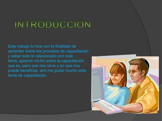 Este trabajo lo hice con la finalidad de
aprender sobre los procesos de capacitación
y saber todo lo relacionado con este
tema, aprendí micho sobre la capacitación
que es, para que nos sirve y en que nos
puede beneficiar, ami me gusto mucho este
tema de capacitación.
 