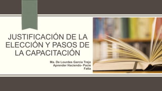 JUSTIFICACIÓN DE LA
ELECCIÓN Y PASOS DE
LA CAPACITACIÓN
Ma. De Lourdes García Trejo
Aprender Haciendo- Pacie
Fatla
 