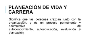 PLANEACIÓN DE VIDA Y
CARRERA
Significa que las personas crezcan junto con la
organización, y es un proceso permanente y
acumulativo
de
autoconocimiento, autoeducación, evaluación y
planeación.

 